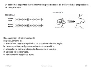 Os esquemas seguintes representam duas possibilidades de alterações das propriedades
de uma proteína.
Os esquemas I e II dizem respeito
respectivamente a:
a) alteração na estrutura primária da proteína e desnaturação.
b) desnaturação e desligamento da estrutura terciária.
c) alteração na estrutura terciária da proteína e solação.
d) solação e desnaturação.
e) nenhuma das respostas acima
04/05/14 101Professora Ionara
 