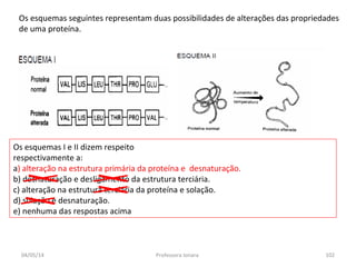 Os esquemas seguintes representam duas possibilidades de alterações das propriedades
de uma proteína.
Os esquemas I e II dizem respeito
respectivamente a:
a) alteração na estrutura primária da proteína e desnaturação.
b) desnaturação e desligamento da estrutura terciária.
c) alteração na estrutura terciária da proteína e solação.
d) solação e desnaturação.
e) nenhuma das respostas acima
04/05/14 102Professora Ionara
 