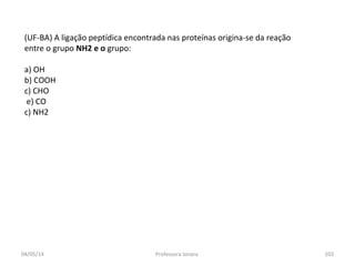 (UF-BA) A ligação peptídica encontrada nas proteínas origina-se da reação
entre o grupo NH2 e o grupo:
a) OH
b) COOH
c) CHO
e) CO
c) NH2
04/05/14 103Professora Ionara
 