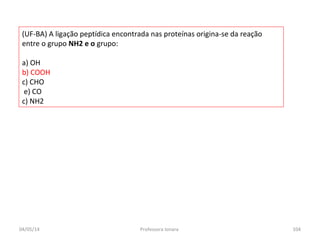 (UF-BA) A ligação peptídica encontrada nas proteínas origina-se da reação
entre o grupo NH2 e o grupo:
a) OH
b) COOH
c) CHO
e) CO
c) NH2
04/05/14 104Professora Ionara
 