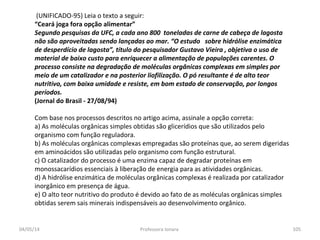 (UNIFICADO-95) Leia o texto a seguir:
“Ceará joga fora opção alimentar”
Segundo pesquisas da UFC, a cada ano 800 toneladas de carne de cabeça de lagosta
não são aproveitadas sendo lançadas ao mar. “O estudo sobre hidrólise enzimática
de desperdício de lagosta”, título do pesquisador Gustavo Vieira , objetiva o uso de
material de baixo custo para enriquecer a alimentação de populações carentes. O
processo consiste na degradação de moléculas orgânicas complexas em simples por
meio de um catalizador e na posterior liofilização. O pó resultante é de alto teor
nutritivo, com baixa umidade e resiste, em bom estado de conservação, por longos
períodos.
(Jornal do Brasil - 27/08/94)
Com base nos processos descritos no artigo acima, assinale a opção correta:
a) As moléculas orgânicas simples obtidas são glicerídios que são utilizados pelo
organismo com função reguladora.
b) As moléculas orgânicas complexas empregadas são proteínas que, ao serem digeridas
em aminoácidos são utilizadas pelo organismo com função estrutural.
c) O catalizador do processo é uma enzima capaz de degradar proteínas em
monossacarídios essenciais à liberação de energia para as atividades orgânicas.
d) A hidrólise enzimática de moléculas orgânicas complexas é realizada por catalizador
inorgânico em presença de água.
e) O alto teor nutritivo do produto é devido ao fato de as moléculas orgânicas simples
obtidas serem sais minerais indispensáveis ao desenvolvimento orgânico.
04/05/14 105Professora Ionara
 