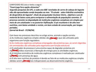 (UNIFICADO-95) Leia o texto a seguir:
“Ceará joga fora opção alimentar”
Segundo pesquisas da UFC, a cada ano 800 toneladas de carne de cabeça de lagosta
não são aproveitadas sendo lançadas ao mar. “O estudo sobre hidrólise enzimática
de desperdício de lagosta”, título do pesquisador Gustavo Vieira , objetiva o uso de
material de baixo custo para enriquecer a alimentação de populações carentes. O
processo consiste na degradação de moléculas orgânicas complexas em simples por
meio de um catalizador e na posterior liofilização. O pó resultante é de alto teor
nutritivo, com baixa umidade e resiste, em bom estado de conservação, por longos
períodos.
(Jornal do Brasil - 27/08/94)
Com base nos processos descritos no artigo acima, assinale a opção correta:
a) As moléculas orgânicas simples obtidas são glicerídios que são utilizados pelo
organismo com função reguladora.
b) As moléculas orgânicas complexas empregadas são proteínas que, ao serem digeridas
em aminoácidos são utilizadas pelo organismo com função estrutural.
c) O catalizador do processo é uma enzima capaz de degradar proteínas em
monossacarídios essenciais à liberação de energia para as atividades orgânicas.
d) A hidrólise enzimática de moléculas orgânicas complexas é realizada por catalizador
inorgânico em presença de água.
e) O alto teor nutritivo do produto é devido ao fato de as moléculas orgânicas simples
obtidas serem sais minerais indispensáveis ao desenvolvimento orgânico.
04/05/14 106Professora Ionara
 