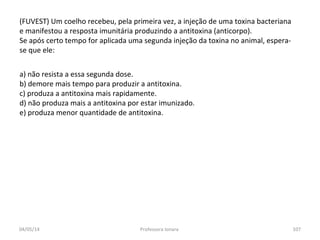 (FUVEST) Um coelho recebeu, pela primeira vez, a injeção de uma toxina bacteriana
e manifestou a resposta imunitária produzindo a antitoxina (anticorpo).
Se após certo tempo for aplicada uma segunda injeção da toxina no animal, espera-
se que ele:
a) não resista a essa segunda dose.
b) demore mais tempo para produzir a antitoxina.
c) produza a antitoxina mais rapidamente.
d) não produza mais a antitoxina por estar imunizado.
e) produza menor quantidade de antitoxina.
04/05/14 107Professora Ionara
 