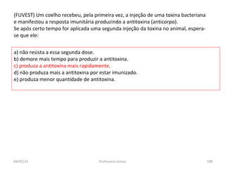 (FUVEST) Um coelho recebeu, pela primeira vez, a injeção de uma toxina bacteriana
e manifestou a resposta imunitária produzindo a antitoxina (anticorpo).
Se após certo tempo for aplicada uma segunda injeção da toxina no animal, espera-
se que ele:
a) não resista a essa segunda dose.
b) demore mais tempo para produzir a antitoxina.
c) produza a antitoxina mais rapidamente.
d) não produza mais a antitoxina por estar imunizado.
e) produza menor quantidade de antitoxina.
04/05/14 108Professora Ionara
 