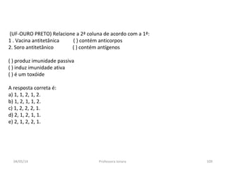 (UF-OURO PRETO) Relacione a 2ª coluna de acordo com a 1ª:
1 . Vacina antitetânica ( ) contém anticorpos
2. Soro antitetânico ( ) contém antígenos
( ) produz imunidade passiva
( ) induz imunidade ativa
( ) é um toxóide
A resposta correta é:
a) 1, 1, 2, 1, 2.
b) 1, 2, 1, 1, 2.
c) 1, 2, 2, 2, 1.
d) 2, 1, 2, 1, 1.
e) 2, 1, 2, 2, 1.
04/05/14 109Professora Ionara
 