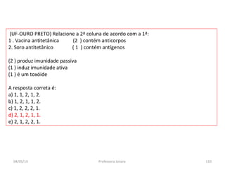 (UF-OURO PRETO) Relacione a 2ª coluna de acordo com a 1ª:
1 . Vacina antitetânica (2 ) contém anticorpos
2. Soro antitetânico ( 1 ) contém antígenos
(2 ) produz imunidade passiva
(1 ) induz imunidade ativa
(1 ) é um toxóide
A resposta correta é:
a) 1, 1, 2, 1, 2.
b) 1, 2, 1, 1, 2.
c) 1, 2, 2, 2, 1.
d) 2, 1, 2, 1, 1.
e) 2, 1, 2, 2, 1.
04/05/14 110Professora Ionara
 