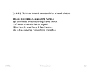 (PUC-RJ). Chama-se aminoácido essencial ao aminoácido que:
a) não é sintetizado no organismo humano.
b) é sintetizado em qualquer organismo animal.
c) só existe em determinados vegetais.
d) tem função semelhante à das vitaminas.
e) é indispensável ao metabolismo energético.
04/05/14 113Professora Ionara
 