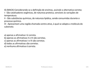 4) (MACK) Considerando-se a definição de enzimas, assinale a alternativa correta:
I - São catalisadores orgânicos, de natureza proteica, sensíveis às variações de
temperatura.
II - São substâncias químicas, de natureza lipídica, sendo consumidas durante o
processo químico.
IIl - Apresentam uma região chamada centro ativo, à qual se adapta a molécula do
substrato.
a) apenas a afirmativa I é correta.
b) apenas as afirmativas II e III são corretas.
c) apenas as afirmativas I e III são corretas.
d) todas as afirmativas são corretas.
e) nenhuma afirmativa é correta.
04/05/14 115Professora Ionara
 