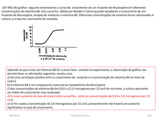 (UF-MG) No gráfico seguinte encontramos a curva de crescimento de um mutante de Neurospora em diferentes
concentrações de vitamina B6. Esta curva foi obtida por Beadle e Tatum quando estudaram o crescimento de um
mutante de Neurospora, incapaz de sintetizar a vitamina B6. Diferentes concentrações de vitamina foram adicionadas à
cultura, e a taxa de crescimento foi avaliada.
Sabendo-se que o teor de Vitamina B6 foi o único fator variável no experimento, a observação do gráfico nos
permite fazer as afirmações seguintes, exceto uma:
a) Há uma correlação positiva entre o crescimento do mutante e a concentração de vitamina B6 no meio de
cultura
b) A vitamina B6 é um componente essencial ao metabolismo da Neurospora.
c) Nas concentrações de vitamina B6 de 0,015 a O,12 micrograma por 25 cm3 de nutriente, a cultura apresenta
um índice de crescimento mais acelerado.
d) 0 maior aumento da taxa de crescimento se verifica entre as concentrações de 0,25 e 1,0 micrograma por 25
cm3.
e) Se for usada a concentração de 2,0 microgramas por 25 cm3, provavelmente não haverá um aumento
significativo na taxa de crescimento.
04/05/14 118Professora Ionara
 