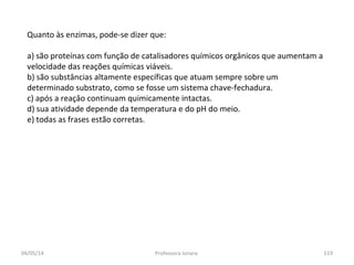 Quanto às enzimas, pode-se dizer que:
a) são proteínas com função de catalisadores químicos orgânicos que aumentam a
velocidade das reações químicas viáveis.
b) são substâncias altamente específicas que atuam sempre sobre um
determinado substrato, como se fosse um sistema chave-fechadura.
c) após a reaçâo continuam quimicamente intactas.
d) sua atividade depende da temperatura e do pH do meio.
e) todas as frases estão corretas.
04/05/14 119Professora Ionara
 
