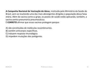 A Campanha Nacional de Vacinação do Idoso, instituída pelo Ministério da Saúde do
Brasil, vem-se revelando uma das mais abrangentes dirigidas à população dessa faixa
etária. Além da vacina contra a gripe, os postos de saúde estão aplicando, também, a
vacina contra pneumonia pneumocócica.
É CORRETO afirmar que essas vacinas protegem porque:
A) são constituídas de moléculas recombinantes.
B) contêm anticorpos específicos.
C) induzem resposta imunológica.
D) impedem mutações dos patógenos.
04/05/14 12Professora Ionara
 