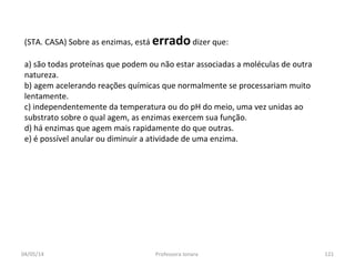 (STA. CASA) Sobre as enzimas, está erradodizer que:
a) são todas proteínas que podem ou não estar associadas a moléculas de outra
natureza.
b) agem acelerando reações químicas que normalmente se processariam muito
lentamente.
c) independentemente da temperatura ou do pH do meio, uma vez unidas ao
substrato sobre o qual agem, as enzimas exercem sua função.
d) há enzimas que agem mais rapidamente do que outras.
e) é possível anular ou diminuir a atividade de uma enzima.
04/05/14 121Professora Ionara
 
