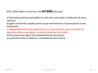 (STA. CASA) Sobre as enzimas, está erradodizer que:
a) são todas proteínas que podem ou não estar associadas a moléculas de outra
natureza.
b) agem acelerando reações químicas que normalmente se processariam muito
lentamente.
c) independentemente da temperatura ou do pH do meio, uma vez unidas ao
substrato sobre o qual agem, as enzimas exercem sua função.
d) há enzimas que agem mais rapidamente do que outras.
e) é possível anular ou diminuir a atividade de uma enzima.
04/05/14 122Professora Ionara
 