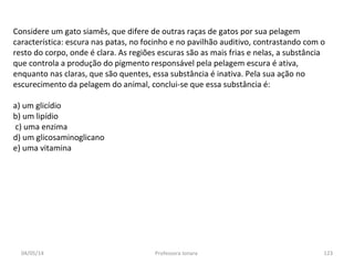 04/05/14 Professora Ionara 123
Considere um gato siamês, que difere de outras raças de gatos por sua pelagem
característica: escura nas patas, no focinho e no pavilhão auditivo, contrastando com o
resto do corpo, onde é clara. As regiões escuras são as mais frias e nelas, a substância
que controla a produção do pigmento responsável pela pelagem escura é ativa,
enquanto nas claras, que são quentes, essa substância é inativa. Pela sua ação no
escurecimento da pelagem do animal, conclui-se que essa substância é:
a) um glicídio
b) um lipídio
c) uma enzima
d) um glicosaminoglicano
e) uma vitamina
 