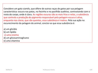 04/05/14 Professora Ionara 124
Considere um gato siamês, que difere de outras raças de gatos por sua pelagem
característica: escura nas patas, no focinho e no pavilhão auditivo, contrastando com o
resto do corpo, onde é clara. As regiões escuras são as mais frias e nelas, a substância
que controla a produção do pigmento responsável pela pelagem escura é ativa,
enquanto nas claras, que são quentes, essa substância é inativa. Pela sua ação no
escurecimento da pelagem do animal, conclui-se que essa substância é:
a) um glicídio
b) um lipídio
c) uma enzima
d) um glicosaminoglicano
e) uma vitamina
 
