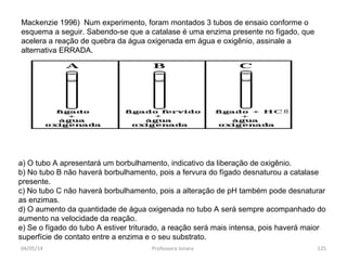 Mackenzie 1996) Num experimento, foram montados 3 tubos de ensaio conforme o
esquema a seguir. Sabendo-se que a catalase é uma enzima presente no fígado, que
acelera a reação de quebra da água oxigenada em água e oxigênio, assinale a
alternativa ERRADA.
a) O tubo A apresentará um borbulhamento, indicativo da liberação de oxigênio.
b) No tubo B não haverá borbulhamento, pois a fervura do fígado desnaturou a catalase
presente.
c) No tubo C não haverá borbulhamento, pois a alteração de pH também pode desnaturar
as enzimas.
d) O aumento da quantidade de água oxigenada no tubo A será sempre acompanhado do
aumento na velocidade da reação.
e) Se o fígado do tubo A estiver triturado, a reação será mais intensa, pois haverá maior
superfície de contato entre a enzima e o seu substrato.
04/05/14 125Professora Ionara
 