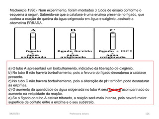 Mackenzie 1996) Num experimento, foram montados 3 tubos de ensaio conforme o
esquema a seguir. Sabendo-se que a catalase é uma enzima presente no fígado, que
acelera a reação de quebra da água oxigenada em água e oxigênio, assinale a
alternativa ERRADA.
a) O tubo A apresentará um borbulhamento, indicativo da liberação de oxigênio.
b) No tubo B não haverá borbulhamento, pois a fervura do fígado desnaturou a catalase
presente.
c) No tubo C não haverá borbulhamento, pois a alteração de pH também pode desnaturar
as enzimas.
d) O aumento da quantidade de água oxigenada no tubo A será sempre acompanhado do
aumento na velocidade da reação.
e) Se o fígado do tubo A estiver triturado, a reação será mais intensa, pois haverá maior
superfície de contato entre a enzima e o seu substrato.
04/05/14 126Professora Ionara
 