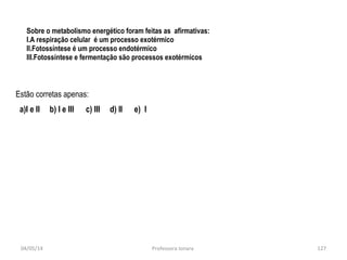 Sobre o metabolismo energético foram feitas as afirmativas:
I.A respiração celular é um processo exotérmico
II.Fotossíntese é um processo endotérmico
III.Fotossíntese e fermentação são processos exotérmicos
Estão corretas apenas:
a)I e II b) I e III c) III d) II e) I
04/05/14 127Professora Ionara
 