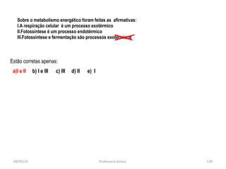 Sobre o metabolismo energético foram feitas as afirmativas:
I.A respiração celular é um processo exotérmico
II.Fotossíntese é um processo endotérmico
III.Fotossíntese e fermentação são processos exotérmicos
Estão corretas apenas:
a)I e II b) I e III c) III d) II e) I
04/05/14 128Professora Ionara
 