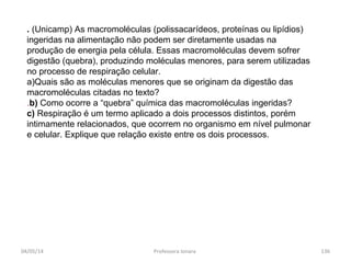 . (Unicamp) As macromoléculas (polissacarídeos, proteínas ou lipídios)
ingeridas na alimentação não podem ser diretamente usadas na
produção de energia pela célula. Essas macromoléculas devem sofrer
digestão (quebra), produzindo moléculas menores, para serem utilizadas
no processo de respiração celular.
a)Quais são as moléculas menores que se originam da digestão das
macromoléculas citadas no texto?
.b) Como ocorre a “quebra” química das macromoléculas ingeridas?
c) Respiração é um termo aplicado a dois processos distintos, porém
intimamente relacionados, que ocorrem no organismo em nível pulmonar
e celular. Explique que relação existe entre os dois processos.
04/05/14 136Professora Ionara
 