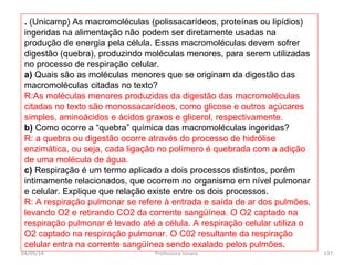 . (Unicamp) As macromoléculas (polissacarídeos, proteínas ou lipídios)
ingeridas na alimentação não podem ser diretamente usadas na
produção de energia pela célula. Essas macromoléculas devem sofrer
digestão (quebra), produzindo moléculas menores, para serem utilizadas
no processo de respiração celular.
a) Quais são as moléculas menores que se originam da digestão das
macromoléculas citadas no texto?
R:As moléculas menores produzidas da digestão das macromoléculas
citadas no texto são monossacarídeos, como glicose e outros açúcares
simples, aminoácidos e ácidos graxos e glicerol, respectivamente.
b) Como ocorre a “quebra” química das macromoléculas ingeridas?
R: a quebra ou digestão ocorre através do processo de hidrólise
enzimática, ou seja, cada ligação no polímero é quebrada com a adição
de uma molécula de água.
c) Respiração é um termo aplicado a dois processos distintos, porém
intimamente relacionados, que ocorrem no organismo em nível pulmonar
e celular. Explique que relação existe entre os dois processos.
R: A respiração pulmonar se refere à entrada e saída de ar dos pulmões,
levando O2 e retirando CO2 da corrente sangüínea. O O2 captado na
respiração pulmonar é levado até a célula. A respiração celular utiliza o
O2 captado na respiração pulmonar. O C02 resultante da respiração
celular entra na corrente sangüínea sendo exalado pelos pulmões.
04/05/14 137Professora Ionara
 