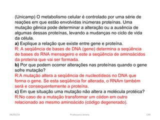 (Unicamp) O metabolismo celular é controlado por uma série de
reações em que estão envolvidas inúmeras proteínas. Uma
mutação gênica pode determinar a alteração ou a ausência de
algumas dessas proteínas, levando a mudanças no ciclo de vida
da célula.
a) Explique a relação que existe entre gene e proteína.
R: A seqüência de bases de DNA (gene) determina a seqüência
de bases do RNA mensageiro e este a seqüência de aminoácidos
da proteína que vai ser formada.
b) Por que podem ocorrer alterações nas proteínas quando o gene
sofre mutação?
R:A mutação altera a seqüência de nucleotídeos no DNA que
forma o gene. Se esta seqüência for alterada, o RNAm também
será e consequentemente a proteína.
c) Em que situação uma mutação não altera a molécula protéica?
R:No caso de a mutação transformar um códon em outro
relacionado ao mesmo aminoácido (código degenerado).
04/05/14 139Professora Ionara
 
