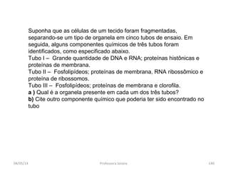 Suponha que as células de um tecido foram fragmentadas,
separando-se um tipo de organela em cinco tubos de ensaio. Em
seguida, alguns componentes químicos de três tubos foram
identificados, como especificado abaixo.
Tubo I – Grande quantidade de DNA e RNA; proteínas histônicas e
proteínas de membrana.
Tubo II – Fosfolipídeos; proteínas de membrana, RNA ribossômico e
proteína de ribossomos.
Tubo III – Fosfolipídeos; proteínas de membrana e clorofila.
a ) Qual é a organela presente em cada um dos três tubos?
b) Cite outro componente químico que poderia ter sido encontrado no
tubo
04/05/14 140Professora Ionara
 