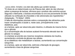 . (Unirio 2004) Inmetro: ovo diet não alerta que contém lactose.
"O rótulo de um determinado ovo de Páscoa diet, além de não informar
sobre a presença de lactose, afirmava que o produto não continha açúcar.
Segundo o fabricante, a lactose encontrada no ovo era proveniente do leite
utilizado na confecção do chocolate e não adicionada aos ingredientes."
(Adaptação - "O Globo", 2003)
A falta de informações precisas sobre a composição dos alimentos pode
trazer complicações à saúde e, neste caso, principalmente à dos
diabéticos, pois
a) a lactose, após ser absorvida pelo intestino, é utilizada da mesma forma
que a glicose.
b) a concentração alta de lactose acabará fornecendo elevado teor de
glicose no sangue.
c) a lactose se prende aos mesmos receptores celulares da insulina,
aumentando a entrada de glicose nas células.
d) os diabéticos não metabolizam a lactose, aumentando sua concentração
sanguínea.
e) a lactose, após ser absorvida, estimula a liberação de glucagon,
aumentando a taxa de glicose sanguínea
04/05/14 142Professora Ionara
 