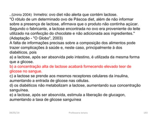 . (Unirio 2004) Inmetro: ovo diet não alerta que contém lactose.
"O rótulo de um determinado ovo de Páscoa diet, além de não informar
sobre a presença de lactose, afirmava que o produto não continha açúcar.
Segundo o fabricante, a lactose encontrada no ovo era proveniente do leite
utilizado na confecção do chocolate e não adicionada aos ingredientes."
(Adaptação - "O Globo", 2003)
A falta de informações precisas sobre a composição dos alimentos pode
trazer complicações à saúde e, neste caso, principalmente à dos
diabéticos, pois
a) a lactose, após ser absorvida pelo intestino, é utilizada da mesma forma
que a glicose.
b) a concentração alta de lactose acabará fornecendo elevado teor de
glicose no sangue.
c) a lactose se prende aos mesmos receptores celulares da insulina,
aumentando a entrada de glicose nas células.
d) os diabéticos não metabolizam a lactose, aumentando sua concentração
sanguínea.
e) a lactose, após ser absorvida, estimula a liberação de glucagon,
aumentando a taxa de glicose sanguínea
04/05/14 143Professora Ionara
 