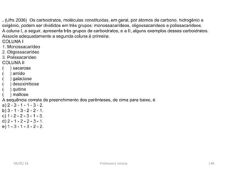. (Ufrs 2006) Os carboidratos, moléculas constituídas, em geral, por átomos de carbono, hidrogênio e
oxigênio, podem ser divididos em três grupos: monossacarídeos, oligossacarídeos e polissacarídeos.
A coluna I, a seguir, apresenta três grupos de carboidratos, e a II, alguns exemplos desses carboidratos.
Associe adequadamente a segunda coluna à primeira.
COLUNA I
1. Monossacarídeo
2. Oligossacarídeo
3. Polissacarídeo
COLUNA II
( ) sacarose
( ) amido
( ) galactose
( ) desoxirribose
( ) quitina
( ) maltose
A sequência correta de preenchimento dos parênteses, de cima para baixo, é
a) 2 - 3 - 1 - 1 - 3 - 2.
b) 3 - 1 - 3 - 2 - 2 - 1.
c) 1 - 2 - 2 - 3 - 1 - 3.
d) 2 - 1 - 2 - 2 - 3 - 1.
e) 1 - 3 - 1 - 3 - 2 - 2.
04/05/14 146Professora Ionara
 