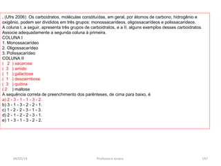 . (Ufrs 2006) Os carboidratos, moléculas constituídas, em geral, por átomos de carbono, hidrogênio e
oxigênio, podem ser divididos em três grupos: monossacarídeos, oligossacarídeos e polissacarídeos.
A coluna I, a seguir, apresenta três grupos de carboidratos, e a II, alguns exemplos desses carboidratos.
Associe adequadamente a segunda coluna à primeira.
COLUNA I
1. Monossacarídeo
2. Oligossacarídeo
3. Polissacarídeo
COLUNA II
( 2 ) sacarose
( 3 ) amido
( 1 ) galactose
( 1 ) desoxirribose
( 3 ) quitina
( 2 ) maltose
A sequência correta de preenchimento dos parênteses, de cima para baixo, é
a) 2 - 3 - 1 - 1 - 3 - 2.
b) 3 - 1 - 3 - 2 - 2 - 1.
c) 1 - 2 - 2 - 3 - 1 - 3.
d) 2 - 1 - 2 - 2 - 3 - 1.
e) 1 - 3 - 1 - 3 - 2 - 2.
04/05/14 147Professora Ionara
 