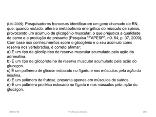 (Uel 2005) Pesquisadores franceses identificaram um gene chamado de RN,
que, quando mutado, altera o metabolismo energético do músculo de suínos,
provocando um acúmulo de glicogênio muscular, o que prejudica a qualidade
da carne e a produção de presunto (Pesquisa "FAPESP", n0. 54, p. 37, 2000).
Com base nos conhecimentos sobre o glicogênio e o seu acúmulo como
reserva nos vertebrados, é correto afirmar:
a) É um tipo de glicolipídeo de reserva muscular acumulado pela ação da
adrenalina.
b) É um tipo de glicoproteína de reserva muscular acumulado pela ação do
glucagon.
c) É um polímero de glicose estocado no fígado e nos músculos pela ação da
insulina.
d) É um polímero de frutose, presente apenas em músculos de suínos.
e) É um polímero protéico estocado no fígado e nos músculos pela ação do
glucagon.
04/05/14 148Professora Ionara
 