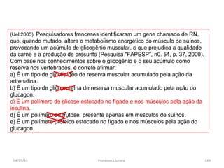 (Uel 2005) Pesquisadores franceses identificaram um gene chamado de RN,
que, quando mutado, altera o metabolismo energético do músculo de suínos,
provocando um acúmulo de glicogênio muscular, o que prejudica a qualidade
da carne e a produção de presunto (Pesquisa "FAPESP", n0. 54, p. 37, 2000).
Com base nos conhecimentos sobre o glicogênio e o seu acúmulo como
reserva nos vertebrados, é correto afirmar:
a) É um tipo de glicolipídeo de reserva muscular acumulado pela ação da
adrenalina.
b) É um tipo de glicoproteína de reserva muscular acumulado pela ação do
glucagon.
c) É um polímero de glicose estocado no fígado e nos músculos pela ação da
insulina.
d) É um polímero de frutose, presente apenas em músculos de suínos.
e) É um polímero protéico estocado no fígado e nos músculos pela ação do
glucagon.
04/05/14 149Professora Ionara
 