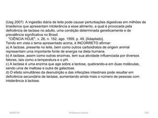 (Ueg 2007) A ingestão diária de leite pode causar perturbações digestivas em milhões de
brasileiros que apresentam intolerância a esse alimento, a qual é provocada pela
deficiência de lactase no adulto, uma condição determinada geneticamente e de
prevalência significativa no Brasil.
"CIÊNCIA HOJE", v. 26, n. 152, ago. 1999, p. 49. [Adaptado].
Tendo em vista o tema apresentado acima, é INCORRETO afirmar:
a) A lactose, presente no leite, bem como outros carboidratos de origem animal
representam uma importante fonte de energia na dieta humana.
b) A lactase, assim como outras enzimas, tem sua atividade influenciada por diversos
fatores, tais como a temperatura e o pH.
c) A lactase é uma enzima que age sobre a lactose, quebrando-a em duas moléculas,
sendo uma de maltose e outra de galactose.
d) O efeito simultâneo da desnutrição e das infecções intestinais pode resultar em
deficiência secundária de lactase, aumentando ainda mais o número de pessoas com
intolerância à lactose.
04/05/14 150Professora Ionara
 