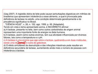 (Ueg 2007) A ingestão diária de leite pode causar perturbações digestivas em milhões de
brasileiros que apresentam intolerância a esse alimento, a qual é provocada pela
deficiência de lactase no adulto, uma condição determinada geneticamente e de
prevalência significativa no Brasil.
"CIÊNCIA HOJE", v. 26, n. 152, ago. 1999, p. 49. [Adaptado].
Tendo em vista o tema apresentado acima, é INCORRETO afirmar:
a) A lactose, presente no leite, bem como outros carboidratos de origem animal
representam uma importante fonte de energia na dieta humana.
b) A lactase, assim como outras enzimas, tem sua atividade influenciada por diversos
fatores, tais como a temperatura e o pH.
c) A lactase é uma enzima que age sobre a lactose, quebrando-a em duas moléculas,
sendo uma de maltose e outra de galactose.
d) O efeito simultâneo da desnutrição e das infecções intestinais pode resultar em
deficiência secundária de lactase, aumentando ainda mais o número de pessoas com
intolerância à lactose.
04/05/14 151Professora Ionara
 