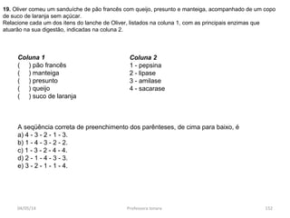 04/05/14 Professora Ionara 152
19. Oliver comeu um sanduíche de pão francês com queijo, presunto e manteiga, acompanhado de um copo
de suco de laranja sem açúcar.
Relacione cada um dos itens do lanche de Oliver, listados na coluna 1, com as principais enzimas que
atuarão na sua digestão, indicadas na coluna 2.
Coluna 1
( ) pão francês
( ) manteiga
( ) presunto
( ) queijo
( ) suco de laranja
A seqüência correta de preenchimento dos parênteses, de cima para baixo, é
a) 4 - 3 - 2 - 1 - 3.
b) 1 - 4 - 3 - 2 - 2.
c) 1 - 3 - 2 - 4 - 4.
d) 2 - 1 - 4 - 3 - 3.
e) 3 - 2 - 1 - 1 - 4.
Coluna 2
1 - pepsina
2 - lipase
3 - amilase
4 - sacarase
 
