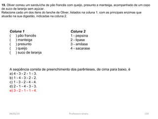 04/05/14 Professora Ionara 153
19. Oliver comeu um sanduíche de pão francês com queijo, presunto e manteiga, acompanhado de um copo
de suco de laranja sem açúcar.
Relacione cada um dos itens do lanche de Oliver, listados na coluna 1, com as principais enzimas que
atuarão na sua digestão, indicadas na coluna 2.
Coluna 1
( ) pão francês
( ) manteiga
( ) presunto
( ) queijo
( ) suco de laranja
A seqüência correta de preenchimento dos parênteses, de cima para baixo, é
a) 4 - 3 - 2 - 1 - 3.
b) 1 - 4 - 3 - 2 - 2.
c) 1 - 3 - 2 - 4 - 4.
d) 2 - 1 - 4 - 3 - 3.
e) 3 - 2 - 1 - 1 - 4.
Coluna 2
1 - pepsina
2 - lipase
3 - amilase
4 - sacarase
 