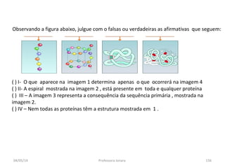 04/05/14 Professora Ionara 156
Observando a figura abaixo, julgue com o falsas ou verdadeiras as afirmativas que seguem:
( ) I- O que aparece na imagem 1 determina apenas o que ocorrerá na imagem 4
( ) II- A espiral mostrada na imagem 2 , está presente em toda e qualquer proteína
( ) III – A imagem 3 representa a consequência da sequência primária , mostrada na
imagem 2.
( ) IV – Nem todas as proteínas têm a estrutura mostrada em 1 .
 