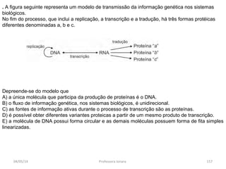 04/05/14 Professora Ionara 157
. A figura seguinte representa um modelo de transmissão da informação genética nos sistemas
biológicos.
No fim do processo, que inclui a replicação, a transcrição e a tradução, há três formas protéicas
diferentes denominadas a, b e c.
Depreende-se do modelo que
A) a única molécula que participa da produção de proteínas é o DNA.
B) o fluxo de informação genética, nos sistemas biológicos, é unidirecional.
C) as fontes de informação ativas durante o processo de transcrição são as proteínas.
D) é possível obter diferentes variantes proteicas a partir de um mesmo produto de transcrição.
E) a molécula de DNA possui forma circular e as demais moléculas possuem forma de fita simples
linearizadas.
 