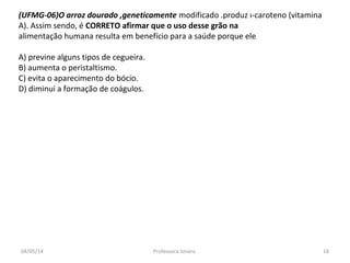 (UFMG-06)O arroz dourado ,geneticamente modificado .produz ı-caroteno (vitamina
A). Assim sendo, é CORRETO afirmar que o uso desse grão na
alimentação humana resulta em benefício para a saúde porque ele
A) previne alguns tipos de cegueira.
B) aumenta o peristaltismo.
C) evita o aparecimento do bócio.
D) diminui a formação de coágulos.
04/05/14 16Professora Ionara
 
