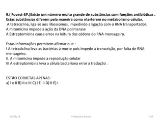 04/05/14 Professora Ionara 163
9.( Fuvest-SP.)Existe um número muito grande de substâncias com funções antibióticas .
Estas substâncias diferem pela maneira como nterferem no metabolismo celular.
A tetraciclina, liga-se aos ribossomos, impedindo a ligação com o RNA transportador.
A mitomicina impede a ação da DNA polimerase
A Estreptomicina causa erros na leitura dos códons do RNA mensageiro.
Estas informações permitem afirmar que :
I A tetraciclina leva as bactérias á morte pois impede a transcrição, por falta de RNA
mensageiro.
II. A mitomicina impede a reprodução celular
III A estreptomicina leva a célula bacteriana errar a tradução .
ESTÃO CORRETAS APENAS:
a) I e II B) II e III C) I E III D) II E) I
 
