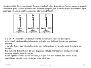 04/05/14 Professora Ionara 165
. (Mackenzie 1996) Num experimento, foram montados 3 tubos de ensaio conforme o esquema a seguir.
Sabendo-se que a catalase é uma enzima presente no fígado, que acelera a reação de quebra da água
oxigenada em água e oxigênio, assinale a alternativa ERRADA.
a) O tubo A apresentará um borbulhamento, indicativo da liberação de oxigênio.
b) No tubo B não haverá borbulhamento, pois a fervura do fígado desnaturou a catalase
presente.
c) No tubo C não haverá borbulhamento, pois a alteração de pH também pode desnaturar as
enzimas.
d) O aumento da quantidade de água oxigenada no tubo A será sempre acompanhado do
aumento na velocidade da reação.
e) Se o fígado do tubo A estiver triturado, a reação será mais intensa, pois haverá maior
superfície de contato entre a enzima e o seu substrato.
 