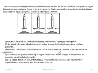 04/05/14 Professora Ionara 166
. (Mackenzie 1996) Num experimento, foram montados 3 tubos de ensaio conforme o esquema a seguir.
Sabendo-se que a catalase é uma enzima presente no fígado, que acelera a reação de quebra da água
oxigenada em água e oxigênio, assinale a alternativa ERRADA.
a) O tubo A apresentará um borbulhamento, indicativo da liberação de oxigênio.
b) No tubo B não haverá borbulhamento, pois a fervura do fígado desnaturou a catalase
presente.
c) No tubo C não haverá borbulhamento, pois a alteração de pH também pode desnaturar as
enzimas.
d) O aumento da quantidade de água oxigenada no tubo A será sempre acompanhado do
aumento na velocidade da reação.
e) Se o fígado do tubo A estiver triturado, a reação será mais intensa, pois haverá maior
superfície de contato entre a enzima e o seu substrato.
 