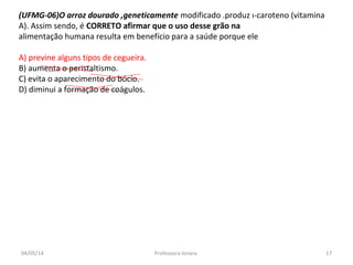 (UFMG-06)O arroz dourado ,geneticamente modificado .produz ı-caroteno (vitamina
A). Assim sendo, é CORRETO afirmar que o uso desse grão na
alimentação humana resulta em benefício para a saúde porque ele
A) previne alguns tipos de cegueira.
B) aumenta o peristaltismo.
C) evita o aparecimento do bócio.
D) diminui a formação de coágulos.
04/05/14 17Professora Ionara
 