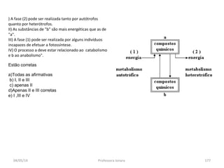 04/05/14 Professora Ionara 177
) A fase (2) pode ser realizada tanto por autótrofos
quanto por heterótrofos.
II) As substâncias de "b" são mais energéticas que as de
"a".
III) A fase (1) pode ser realizada por alguns indivíduos
incapazes de efetuar a fotossíntese.
IV) O processo a deve estar relacionado ao catabolismo
e b ao anabolismo".
Estão corretas
a)Todas as afirmativas
b) I, II e III
c) apenas II
d)Apenas II e III corretas
e) I ,III e IV
 