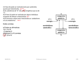04/05/14 Professora Ionara 178
I) A fase (2) pode ser realizada tanto por autótrofos
quanto por heterótrofos.
II) As substâncias de "b" são mais energéticas que as de
"a".
III) A fase (1) pode ser realizada por alguns indivíduos
incapazes de efetuar a fotossíntese.
IV) O processo a deve estar relacionado ao catabolismo
e b ao anabolismo".
Estão corretas
a)Todas as afirmativas
b) I, II e III
c) apenas II
d)Apenas II e III corretas
e) I ,III e IV
 