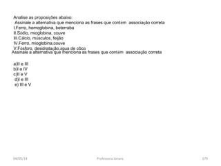 04/05/14 Professora Ionara 179
Analise as proposições abaixo:
Assinale a alternativa que menciona as frases que contém associação correta
I.Ferro, hemoglobina, beterraba
II.Sódio, mioglobina, couve
III.Cálcio, músculos, feijão
IV.Ferro, mioglobina,couve
V.Fósforo, desidratação,água de côco
a)II e III
b)I e IV
c)II e V
d)I e III
e) III e V
Assinale a alternativa que menciona as frases que contém associação correta
 