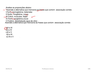 04/05/14 Professora Ionara 180
Analise as proposições abaixo:
Assinale a alternativa que menciona as frases que contém associação correta
I.Ferro, hemoglobina, beterraba
II.Sódio, mioglobina, couve
III.Cálcio, músculos, feijão
IV.Ferro, mioglobina,couve
V.Fósforo, desidratação,água de côco
a)II e III
b)I e IV
c)II e V
d)I e III
e) III e V
Assinale a alternativa que menciona as frases que contém associação correta
 