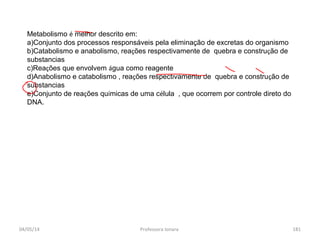 04/05/14 Professora Ionara 181
Metabolismo é melhor descrito em:
a)Conjunto dos processos responsáveis pela eliminação de excretas do organismo
b)Catabolismo e anabolismo, reações respectivamente de quebra e construção de
substancias
c)Reações que envolvem água como reagente
d)Anabolismo e catabolismo , reações respectivamente de quebra e construção de
substancias
e)Conjunto de reações químicas de uma célula , que ocorrem por controle direto do
DNA.
 