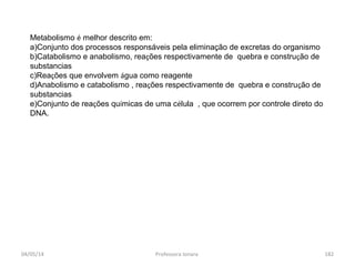 04/05/14 Professora Ionara 182
Metabolismo é melhor descrito em:
a)Conjunto dos processos responsáveis pela eliminação de excretas do organismo
b)Catabolismo e anabolismo, reações respectivamente de quebra e construção de
substancias
c)Reações que envolvem água como reagente
d)Anabolismo e catabolismo , reações respectivamente de quebra e construção de
substancias
e)Conjunto de reações químicas de uma célula , que ocorrem por controle direto do
DNA.
 